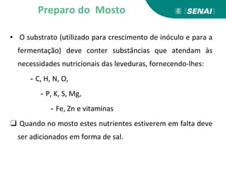 ▪ O substrato (utilizado para crescimento de inóculo e para a
fermentação) deve conter substâncias que atendam às
necessidades nutricionais das leveduras, fornecendo-lhes:
- C, H, N, O,
- P, K, S, Mg,
- Fe, Zn e vitaminas
❑ Quando no mosto estes nutrientes estiverem em falta deve
ser adicionados em forma de sal.
Preparo do Mosto
 