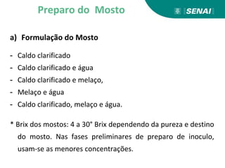 a) Formulação do Mosto
- Caldo clarificado
- Caldo clarificado e água
- Caldo clarificado e melaço,
- Melaço e água
- Caldo clarificado, melaço e água.
* Brix dos mostos: 4 a 30° Brix dependendo da pureza e destino
do mosto. Nas fases preliminares de preparo de inoculo,
usam-se as menores concentrações.
Preparo do Mosto
 