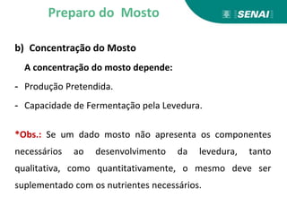 b) Concentração do Mosto
A concentração do mosto depende:
- Produção Pretendida.
- Capacidade de Fermentação pela Levedura.
*Obs.: Se um dado mosto não apresenta os componentes
necessários ao desenvolvimento da levedura, tanto
qualitativa, como quantitativamente, o mesmo deve ser
suplementado com os nutrientes necessários.
Preparo do Mosto
 