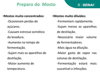 Preparo do Mosto
▪Mostos muito concentrados:
-Ocasionam perdas de
açúcares.
-Causam estresse osmótico
da levedura.
-Aumento no tempo de
fermentação.
-Sujam mais os aparelhos de
destilação.
-Maior aumento de
temperatura.
▪Mostos muito diluídos:
-Fermentam rapidamente.
-Sujam menos os aparelhos
de destilação.
-Necessário maior volume
de fermentadores.
-Mais água na diluição.
-Maior gasto de vapor nas
colunas de destilação.
-Fermentação estará mais
suscetível a infecções.
 