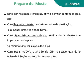 ❑ Deve ser realizadas limpezas, afim de evitar contaminações,
seja:
➢ Com flegmaça quente, produto oriundo da destilação.
- Pelo menos uma vez a cada turno.
➢ Com água fria e pressurizada, realizando a abertura e
limpeza em cada placa.
- No mínimo uma vez a cada dois dias.
➢ Com soda (NaOH), chamado de CIP, realizado quando o
índice de infeção no trocador estiver alto.
Preparo do Mosto
 