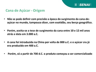 Cana de Açúcar - Origem
• Não se pode definir com precisão a época do surgimento da cana-de-
açúcar no mundo, tampouco dizer, com exatidão, seu berço geográfico.
• Porém, aceita-se a tese de surgimento da cana entre 10 e 12 mil anos
atrás e data em 3.000 a.C.
• A cana foi introduzida na China por volta de 800 a.C. e o açúcar cru já
era produzido em 400 a.C.
• Porém, só a partir de 700 d.C. o produto começou a ser comercializado
 