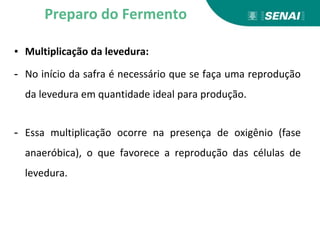 ▪ Multiplicação da levedura:
- No início da safra é necessário que se faça uma reprodução
da levedura em quantidade ideal para produção.
- Essa multiplicação ocorre na presença de oxigênio (fase
anaeróbica), o que favorece a reprodução das células de
levedura.
Preparo do Fermento
 