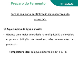 Para se realizar a multiplicação alguns fatores são
essenciais:
1º Aquecimento da água e mosto:
- Garante uma maior velocidade na multiplicação da levedura
e provoca inibição de leveduras não interessantes ao
processo.
- Temperatura ideal da água em torno de 35° a 37° C.
Preparo do Fermento
 