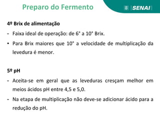 4º Brix de alimentação
- Faixa ideal de operação: de 6° a 10° Brix.
▪ Para Brix maiores que 10° a velocidade de multiplicação da
levedura é menor.
5º pH
- Aceita-se em geral que as leveduras cresçam melhor em
meios ácidos pH entre 4,5 e 5,0.
- Na etapa de multiplicação não deve-se adicionar ácido para a
redução do pH.
Preparo do Fermento
 