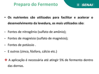 ▪ Os nutrientes são utilizados para facilitar e acelerar o
desenvolvimento da levedura, os mais utilizados são:
- Fontes de nitrogênio (sulfato de amônio);
- Fontes de magnésio (sulfato de magnésio);
- Fontes de potássio .
- E outros (zinco, fósforo, cálcio etc.)
❖ A aplicação é necessária até atingir 5% de fermento dentro
das dornas.
Preparo do Fermento
 