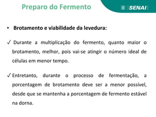 ▪ Brotamento e viabilidade da levedura:
✓ Durante a multiplicação do fermento, quanto maior o
brotamento, melhor, pois vai-se atingir o número ideal de
células em menor tempo.
✓ Entretanto, durante o processo de fermentação, a
porcentagem de brotamento deve ser a menor possível,
desde que se mantenha a porcentagem de fermento estável
na dorna.
Preparo do Fermento
 