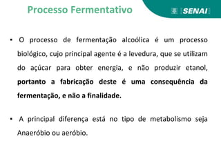 ▪ O processo de fermentação alcoólica é um processo
biológico, cujo principal agente é a levedura, que se utilizam
do açúcar para obter energia, e não produzir etanol,
portanto a fabricação deste é uma consequência da
fermentação, e não a finalidade.
▪ A principal diferença está no tipo de metabolismo seja
Anaeróbio ou aeróbio.
Processo Fermentativo
 