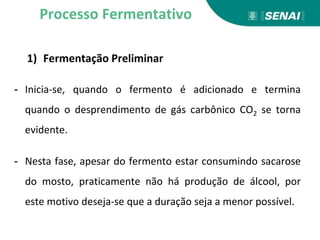 1) Fermentação Preliminar
- Inicia-se, quando o fermento é adicionado e termina
quando o desprendimento de gás carbônico CO2 se torna
evidente.
- Nesta fase, apesar do fermento estar consumindo sacarose
do mosto, praticamente não há produção de álcool, por
este motivo deseja-se que a duração seja a menor possível.
Processo Fermentativo
 