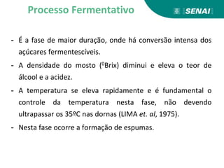 - É a fase de maior duração, onde há conversão intensa dos
açúcares fermentescíveis.
- A densidade do mosto (0Brix) diminui e eleva o teor de
álcool e a acidez.
- A temperatura se eleva rapidamente e é fundamental o
controle da temperatura nesta fase, não devendo
ultrapassar os 35ºC nas dornas (LIMA et. al, 1975).
- Nesta fase ocorre a formação de espumas.
Processo Fermentativo
 