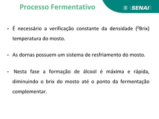 - É necessário a verificação constante da densidade (0Brix)
temperatura do mosto.
- As dornas possuem um sistema de resfriamento do mosto.
- Nesta fase a formação de álcool é máxima e rápida,
diminuindo o brix do mosto até o ponto da fermentação
complementar.
Processo Fermentativo
 