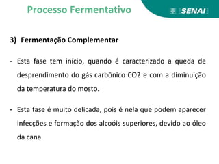 3) Fermentação Complementar
- Esta fase tem início, quando é caracterizado a queda de
desprendimento do gás carbônico CO2 e com a diminuição
da temperatura do mosto.
- Esta fase é muito delicada, pois é nela que podem aparecer
infecções e formação dos alcoóis superiores, devido ao óleo
da cana.
Processo Fermentativo
 