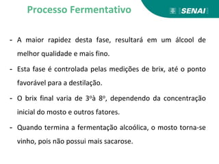 - A maior rapidez desta fase, resultará em um álcool de
melhor qualidade e mais fino.
- Esta fase é controlada pelas medições de brix, até o ponto
favorável para a destilação.
- O brix final varia de 3oà 8o, dependendo da concentração
inicial do mosto e outros fatores.
- Quando termina a fermentação alcoólica, o mosto torna-se
vinho, pois não possui mais sacarose.
Processo Fermentativo
 