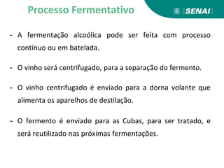 - A fermentação alcoólica pode ser feita com processo
contínuo ou em batelada.
- O vinho será centrifugado, para a separação do fermento.
- O vinho centrifugado é enviado para a dorna volante que
alimenta os aparelhos de destilação.
- O fermento é enviado para as Cubas, para ser tratado, e
será reutilizado nas próximas fermentações.
Processo Fermentativo
 