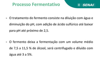- O tratamento do fermento consiste na diluição com água e
diminuição do pH, com adição de ácido sulfúrico até baixar
para pH até próximo de 2,5.
- O fermento deixa a fermentação com um volume médio
de 7,5 a 11,5 % de álcool, será centrifugado e diluído com
água até 3 a 5%.
Processo Fermentativo
 