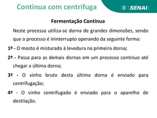 Fermentação Contínua
Neste processo utiliza-se dorna de grandes dimensões, sendo
que o processo é ininterrupto operando da seguinte forma:
1º - O mosto é misturado à levedura na primeira dorna;
2º - Passa para as demais dornas em um processo continuo até
chegar a última dorna;
3º - O vinho bruto desta última dorna é enviado para
centrifugação;
4º - O vinho centrifugado é enviado para o aparelho de
destilação.
Continua com centrifuga
 