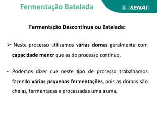 Fermentação Descontínua ou Batelada:
➢ Neste processo utilizamos várias dornas geralmente com
capacidade menor que as do processo contínuo,
- Podemos dizer que neste tipo de processo trabalhamos
fazendo várias pequenas fermentações, pois as dornas são
cheias, fermentadas e processadas uma a uma.
Fermentação Batelada
 