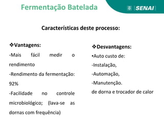 Características deste processo:
Fermentação Batelada
❖Vantagens:
-Mais fácil medir o
rendimento
-Rendimento da fermentação:
92%
-Facilidade no controle
microbiológico; (lava-se as
dornas com frequência)
❖Desvantagens:
▪Auto custo de:
-Instalação,
-Automação,
-Manutenção.
de dorna e trocador de calor
 
