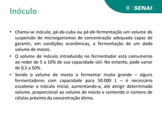 Inóculo
• Chama-se inóculo, pé-de-cuba ou pé-de-fermentação um volume de
suspensão de microrganismos de concentração adequada capaz de
garantir, em condições econômicas, a fermentação de um dado
volume de mosto.
• O volume de inóculo introduzido no fermentador está comumente
ao redor de 5 a 10% de sua capacidade útil. No entanto, pode variar
de 0,5 a 50%.
• Sendo o volume de mosto a fermentar muito grande – alguns
fermentadores com capacidade para 50.000 L – é necessário
escalonar o inóculo inicial, aumentando-o, até atingir determinado
volume, proporcional ao volume de mosto e contendo o número de
células próximo da concentração ótima.
 