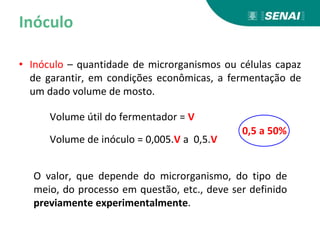 Inóculo
• Inóculo – quantidade de microrganismos ou células capaz
de garantir, em condições econômicas, a fermentação de
um dado volume de mosto.
O valor, que depende do microrganismo, do tipo de
meio, do processo em questão, etc., deve ser definido
previamente experimentalmente.
Volume útil do fermentador = V
Volume de inóculo = 0,005.V a 0,5.V
0,5 a 50%
 