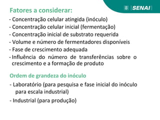 Fatores a considerar:
- Concentração celular atingida (inóculo)
- Concentração celular inicial (fermentação)
- Concentração inicial de substrato requerida
- Volume e número de fermentadores disponíveis
- Fase de crescimento adequada
- Influência do número de transferências sobre o
crescimento e a formação de produto
Ordem de grandeza do inóculo
- Laboratório (para pesquisa e fase inicial do inóculo
para escala industrial)
- Industrial (para produção)
 