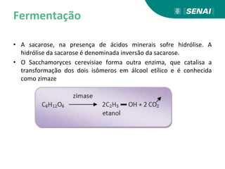 Fermentação
• A sacarose, na presença de ácidos minerais sofre hidrólise. A
hidrólise da sacarose é denominada inversão da sacarose.
• O Sacchamoryces cerevisiae forma outra enzima, que catalisa a
transformação dos dois isômeros em álcool etílico e é conhecida
como zimaze
 