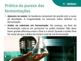 Prática da pureza das
fermentações
• Açúcares no mosto: As leveduras consomem de acordo com a curva
da densidade. A irregularidade no consumo indica defeitos na
fermentação.
• Acidez no substrato em fermentação: No começo, ao final da
fermentação nota-se um acréscimo na acidez titulável. Não deve
haver grande diferença entre a final e a inicial. Quando a acidez final
for maior do que o dobro da inicial é sinal de má fermentação.
 
