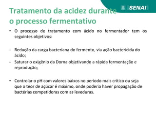 Tratamento da acidez durante
o processo fermentativo
• O processo de tratamento com ácido no fermentador tem os
seguintes objetivos:
- Redução da carga bacteriana do fermento, via ação bactericida do
ácido;
- Saturar o oxigênio da Dorna objetivando a rápida fermentação e
reprodução;
• Controlar o pH com valores baixos no período mais crítico ou seja
que o teor de açúcar é máximo, onde poderia haver propagação de
bactérias competidoras com as leveduras.
 