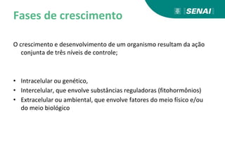 Fases de crescimento
O crescimento e desenvolvimento de um organismo resultam da ação
conjunta de três níveis de controle;
• Intracelular ou genético,
• Intercelular, que envolve substâncias reguladoras (fitohormônios)
• Extracelular ou ambiental, que envolve fatores do meio físico e/ou
do meio biológico
 