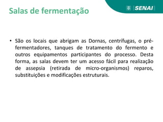 Salas de fermentação
• São os locais que abrigam as Dornas, centrífugas, o pré-
fermentadores, tanques de tratamento do fermento e
outros equipamentos participantes do processo. Desta
forma, as salas devem ter um acesso fácil para realização
de assepsia (retirada de micro-organismos) reparos,
substituições e modificações estruturais.
 