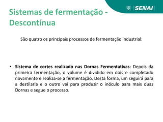 Sistemas de fermentação -
Descontínua
São quatro os principais processos de fermentação industrial:
• Sistema de cortes realizado nas Dornas Fermentativas: Depois da
primeira fermentação, o volume é dividido em dois e completado
novamente e realiza-se a fermentação. Desta forma, um seguirá para
a destilaria e o outro vai para produzir o inóculo para mais duas
Dornas e segue o processo.
 
