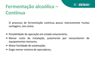 Fermentação alcoólica –
Contínua
O processo de fermentação contínua possui teoricamente muitas
vantagens, tais como:
➢ Possibilidade de operação em estado estacionário;
➢ Menor custo da instalação, justamente por necessitarem de
equipamentos menores;
➢ Maior facilidade de automação;
➢ Exige menor número de operadores;
 
