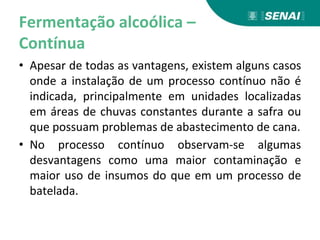 Fermentação alcoólica –
Contínua
• Apesar de todas as vantagens, existem alguns casos
onde a instalação de um processo contínuo não é
indicada, principalmente em unidades localizadas
em áreas de chuvas constantes durante a safra ou
que possuam problemas de abastecimento de cana.
• No processo contínuo observam-se algumas
desvantagens como uma maior contaminação e
maior uso de insumos do que em um processo de
batelada.
 