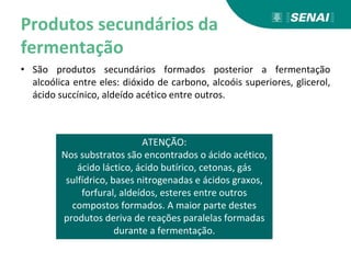Produtos secundários da
fermentação
• São produtos secundários formados posterior a fermentação
alcoólica entre eles: dióxido de carbono, alcoóis superiores, glicerol,
ácido succínico, aldeído acético entre outros.
ATENÇÃO:
Nos substratos são encontrados o ácido acético,
ácido láctico, ácido butírico, cetonas, gás
sulfídrico, bases nitrogenadas e ácidos graxos,
forfural, aldeídos, esteres entre outros
compostos formados. A maior parte destes
produtos deriva de reações paralelas formadas
durante a fermentação.
 