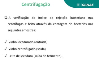 ❑ A verificação do índice de rejeição bacteriana nas
centrífugas é feito através da contagem de bactérias nas
seguintes amostras:
✓ Vinho levedurado (entrada)
✓ Vinho centrifugado (saída)
✓ Leite de levedura (saída do fermento).
Centrifugação
 