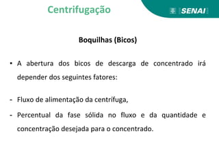 Boquilhas (Bicos)
▪ A abertura dos bicos de descarga de concentrado irá
depender dos seguintes fatores:
- Fluxo de alimentação da centrífuga,
- Percentual da fase sólida no fluxo e da quantidade e
concentração desejada para o concentrado.
Centrifugação
 