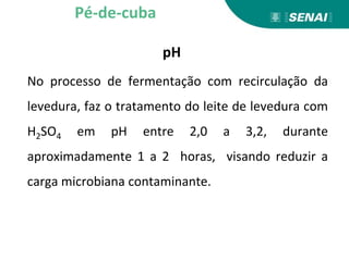 pH
No processo de fermentação com recirculação da
levedura, faz o tratamento do leite de levedura com
H2SO4 em pH entre 2,0 a 3,2, durante
aproximadamente 1 a 2 horas, visando reduzir a
carga microbiana contaminante.
Pé-de-cuba
 