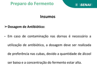 Insumos
➢Dosagem de Antibiótico:
- Em caso de contaminação nas dornas é necessário a
utilização de antibiótico, a dosagem deve ser realizada
de preferência nas cubas, devido a quantidade de álcool
ser baixa e a concentração do fermento estar alta.
Preparo do Fermento
 