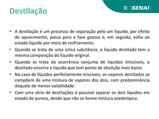 Destilação
• A destilação é um processo de separação pelo um líquido, por efeito
de aquecimento, passa para a fase gasosa e, em seguida, volta ao
estado líquido por meio de resfriamento.
• Quando se trata de uma única substância, o líquido destilado tem a
mesma composição do líquido original.
• Quando se trata da ocorrência conjunta de líquidos imiscíveis, o
destilado encerra o líquido que tem ponto de ebulição mais baixo.
• No caso de líquidos perfeitamente miscíveis, os vapores destilados se
compõem de uma mistura de vapores dos dois, com predominância
daquele de menor volatilidade.
• Com uma série de destilações é possível separar os dois líquidos em
estado de pureza, desde que não se forme mistura azeotrópica.
 