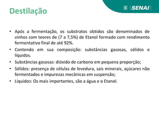 Destilação
• Após a fermentação, os substratos obtidos são denominados de
vinhos com teores de (7 a 7,5%) de Etanol formado com rendimento
fermentativo final de até 92%.
• Contendo em sua composição: substâncias gasosas, sólidos e
líquidos.
• Substâncias gasosas: dióxido de carbono em pequena proporção;
• Sólidos: presença de células de levedura, sais minerais, açúcares não
fermentados e impurezas mecânicas em suspensão;
• Líquidos: Os mais importantes, são a água e o Etanol.
 