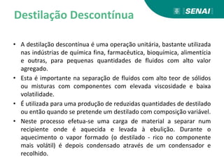 Destilação Descontínua
• A destilação descontínua é uma operação unitária, bastante utilizada
nas indústrias de química fina, farmacêutica, bioquímica, alimentícia
e outras, para pequenas quantidades de fluidos com alto valor
agregado.
• Esta é importante na separação de fluidos com alto teor de sólidos
ou misturas com componentes com elevada viscosidade e baixa
volatilidade.
• É utilizada para uma produção de reduzidas quantidades de destilado
ou então quando se pretende um destilado com composição variável.
• Neste processo efetua-se uma carga de material a separar num
recipiente onde é aquecida e levada à ebulição. Durante o
aquecimento o vapor formado (o destilado - rico no componente
mais volátil) é depois condensado através de um condensador e
recolhido.
 