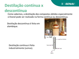 Destilação contínua x
descontínua
Como sabemos, a destilação dos compostos obtidos especialmente
o Etanol pode ser realizado na forma contínua ou descontínua.
Destilação descontínua é feita em
alambique.
Destilação contínua é feita
industrialmente (usinas).
 