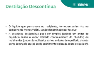 Destilação Descontínua
• O líquido que permanece no recipiente, tornou-se assim rico no
componente menos volátil, sendo denominado por resíduo.
• A destilação descontínua pode ser simples (apenas um andar de
equilíbrio sendo o vapor retirado continuamente do ebulidor) ou
multi-andar (onde são utilizados vários andares de equilíbrio através
duma coluna de pratos ou de enchimento colocada sobre o ebulidor).
 