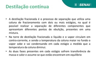 Destilação contínua
• A destilação fracionada é o processo de separação que utiliza uma
coluna de fracionamento com dois ou mais estágios, na qual é
possível realizar a separação de diferentes componentes que
apresentam diferentes pontos de ebulição, presentes em uma
mistura.
• Na torre de destilação fracionada o líquido e o vapor circulam em
contra-corrente, e sendo a temperatura da coluna maior no fundo o
vapor sobe e vai condensando em cada estágio a medida que a
temperatura da coluna diminui.
• As duas fases presentes em cada estágio sofrem transferência de
massa e calor e assume-se que estão encontram em equilíbrio
 