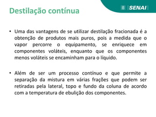 Destilação contínua
• Uma das vantagens de se utilizar destilação fracionada é a
obtenção de produtos mais puros, pois a medida que o
vapor percorre o equipamento, se enriquece em
componentes voláteis, enquanto que os componentes
menos voláteis se encaminham para o líquido.
• Além de ser um processo contínuo e que permite a
separação da mistura em várias frações que podem ser
retiradas pela lateral, topo e fundo da coluna de acordo
com a temperatura de ebulição dos componentes.
 
