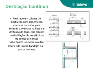 Destilação Contínua
• Realizado em colunas de
destilação com alimentação
contínua de vinho, para
retirada da vinhaça na base e o
destilado do topo. Tais colunas
de destilação são constituídas
de gomos cilíndricos
sobrepostos um sobre o outro.
Conhecidos como bandejas ou
pratos teóricos.
 