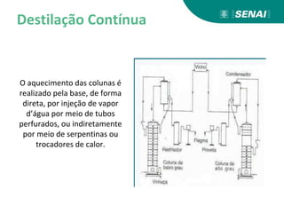 Destilação Contínua
O aquecimento das colunas é
realizado pela base, de forma
direta, por injeção de vapor
d’água por meio de tubos
perfurados, ou indiretamente
por meio de serpentinas ou
trocadores de calor.
 
