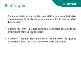 Retificação
• O vinho destilado é, em seguida, submetido a uma nova destilação,
em uma coluna de destilação ou de esgotamento, de onde resultam
duas frações:
• o flegma (45 - 50%) - produto principal da destilação constituído por
uma mistura impura de água e álcool
• a vinhaça - resíduo aquoso de destilação do vinho, no qual se
acumulam as substâncias fixas do vinho e parte das voláteis.
 