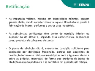 Retificação
• As impurezas voláteis, mesmo em quantidades mínimas, causam
grande efeito, dando características tais que o álcool não se presta à
fabricação de licores, perfumes e outros usos industriais.
• As substâncias purificantes têm ponto de ebulição inferior ou
superior ao do álcool e, segundo essa característica, separam-se
como produtos de cabeça ou de cauda.
• O ponto de ebulição não é, entretanto, condição suficiente para
separação por destilação fracionada, porque nos aparelhos de
destilação formam-se misturas azeotrópicas com a água e o etanol e
entre as próprias impurezas, de forma que produtos de ponto de
ebulição mais alto podem vir a se constituir em produtos de cabeça.
 