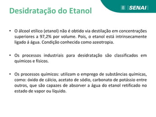 Desidratação do Etanol
• O álcool etílico (etanol) não é obtido via destilação em concentrações
superiores a 97,2% por volume. Pois, o etanol está intrinsecamente
ligado á água. Condição conhecida como azeotropia.
• Os processos industriais para desidratação são classificados em
químicos e físicos.
• Os processos químicos: utilizam o emprego de substâncias químicas,
como: óxido de cálcio, acetato de sódio, carbonato de potássio entre
outros, que são capazes de absorver a água do etanol retificado no
estado de vapor ou líquido.
 